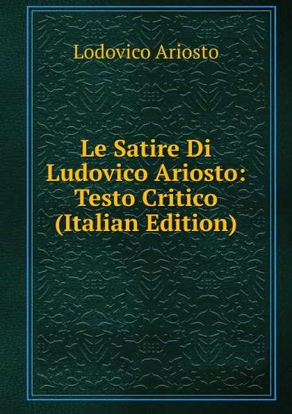 Обложка книги Le Satire Di Ludovico Ariosto: Testo Critico (Italian Edition), Ariosto Lodovico