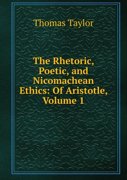 Обложка книги The Rhetoric, Poetic, and Nicomachean Ethics: Of Aristotle, Volume 1, Thomas Taylor