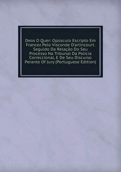 Обложка книги Deos O Quer: Opusculo Escripto Em Francez Pelo Visconde D.arlincourt. Seguido Da Relacao Do Seu Processo Na Tribunal Da Policia Correccional, E De Seu Discurso Perante Of Jury (Portuguese Edition), 