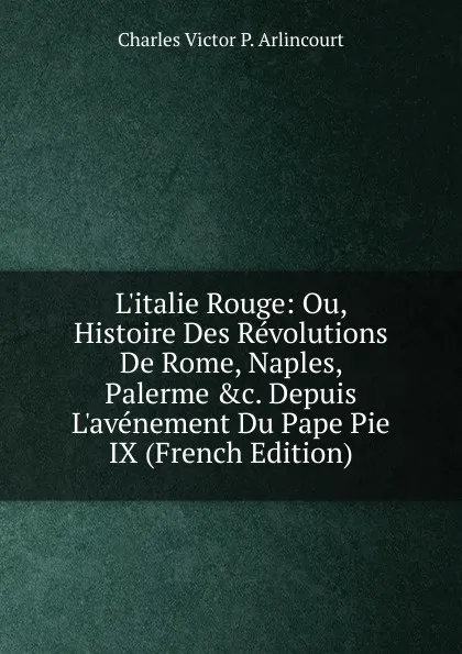 Обложка книги L.italie Rouge: Ou, Histoire Des Revolutions De Rome, Naples, Palerme .c. Depuis L.avenement Du Pape Pie IX (French Edition), Charles Victor P. Arlincourt