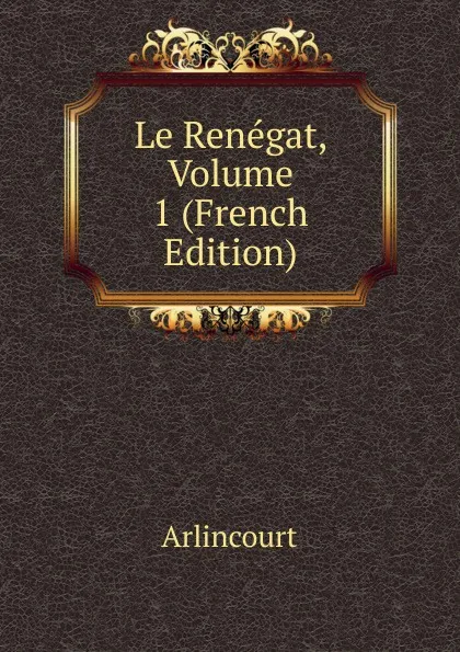 Обложка книги Le Renegat, Volume 1 (French Edition), Arlincourt