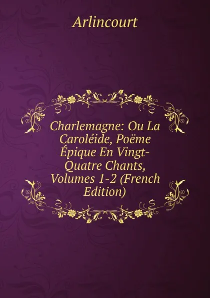 Обложка книги Charlemagne: Ou La Caroleide, Poeme Epique En Vingt-Quatre Chants, Volumes 1-2 (French Edition), Arlincourt