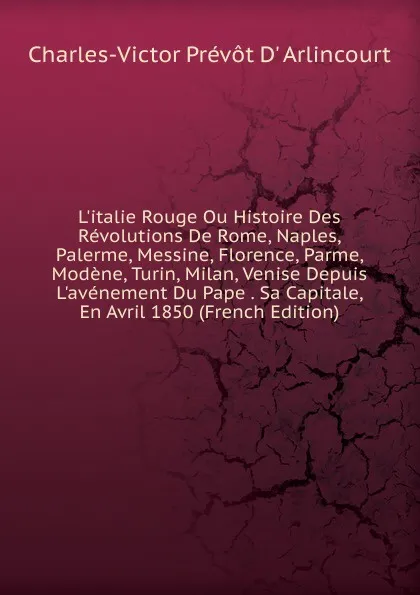 Обложка книги L.italie Rouge Ou Histoire Des Revolutions De Rome, Naples, Palerme, Messine, Florence, Parme, Modene, Turin, Milan, Venise Depuis L.avenement Du Pape . Sa Capitale, En Avril 1850 (French Edition), Charles-Victor Prévôt D' Arlincourt