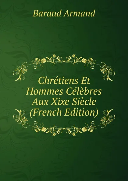 Обложка книги Chretiens Et Hommes Celebres Aux Xixe Siecle (French Edition), Baraud Armand