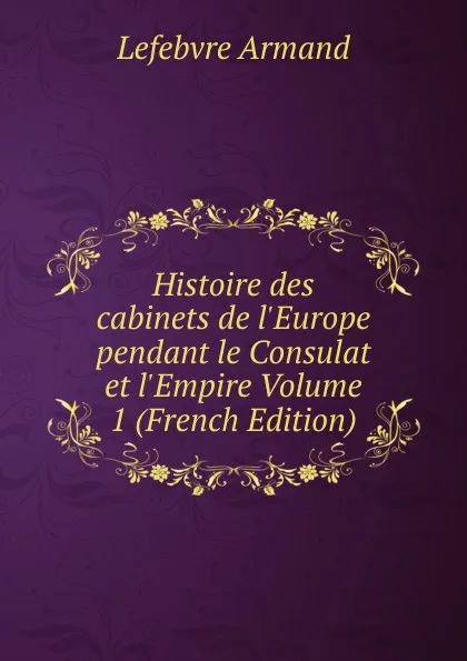 Обложка книги Histoire des cabinets de l.Europe pendant le Consulat et l.Empire Volume 1 (French Edition), Lefebvre Armand