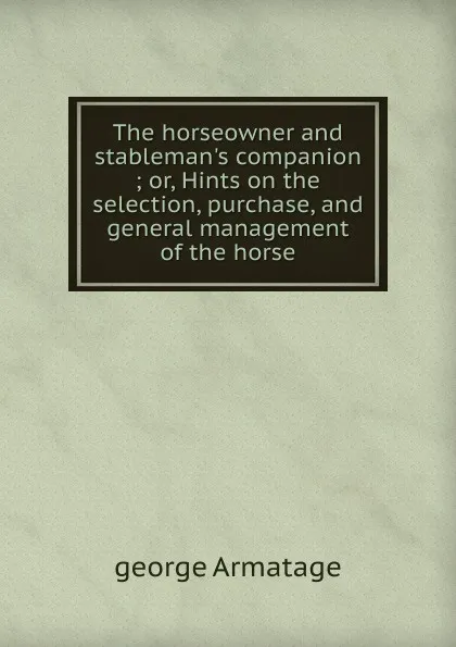 Обложка книги The horseowner and stableman.s companion ; or, Hints on the selection, purchase, and general management of the horse, George Armatage