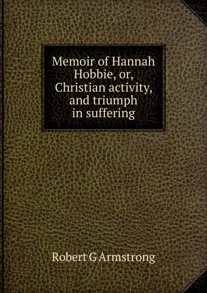 Обложка книги Memoir of Hannah Hobbie, or, Christian activity, and triumph in suffering, Robert G Armstrong