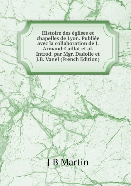 Обложка книги Histoire des eglises et chapelles de Lyon. Publiee avec la collaboration de J. Armand-Caillat et al. Introd. par Mgr. Dadolle et J.B. Vanel (French Edition), J B Martin
