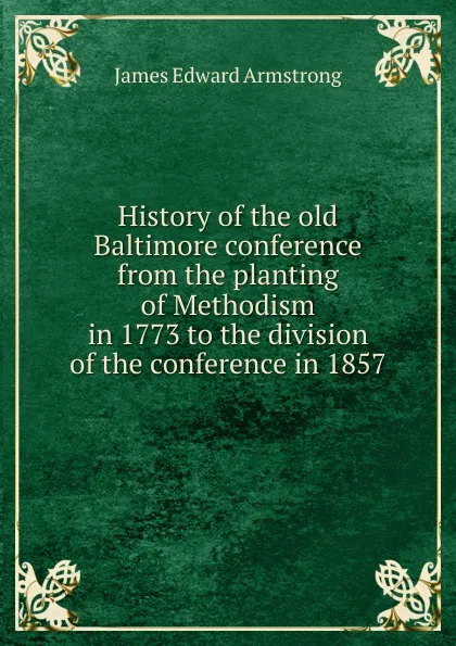 Обложка книги History of the old Baltimore conference from the planting of Methodism in 1773 to the division of the conference in 1857, James Edward Armstrong