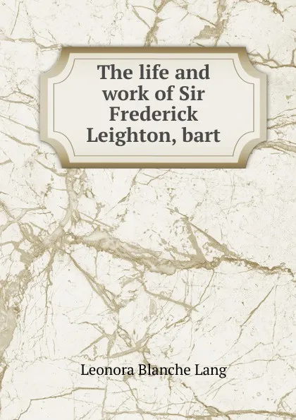 Обложка книги The life and work of Sir Frederick Leighton, bart., Leonora Blanche Lang