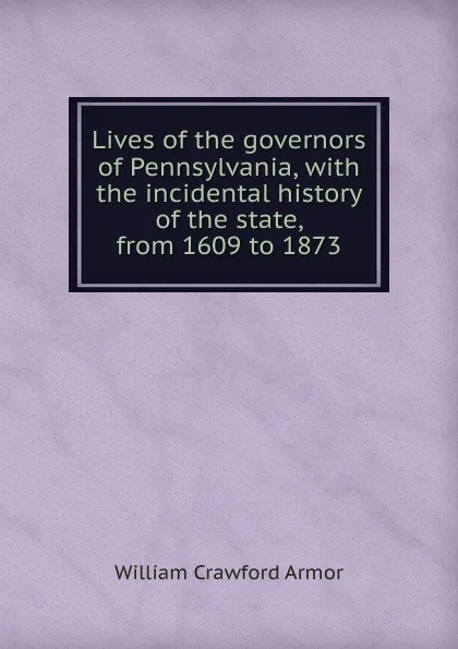 Обложка книги Lives of the governors of Pennsylvania, with the incidental history of the state, from 1609 to 1873, William Crawford Armor