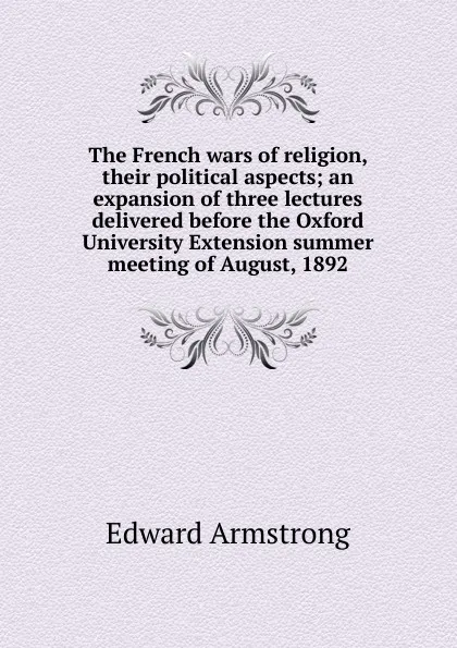 Обложка книги The French wars of religion, their political aspects; an expansion of three lectures delivered before the Oxford University Extension summer meeting of August, 1892, Edward Armstrong