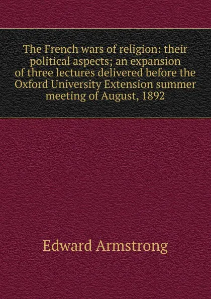 Обложка книги The French wars of religion: their political aspects; an expansion of three lectures delivered before the Oxford University Extension summer meeting of August, 1892, Edward Armstrong