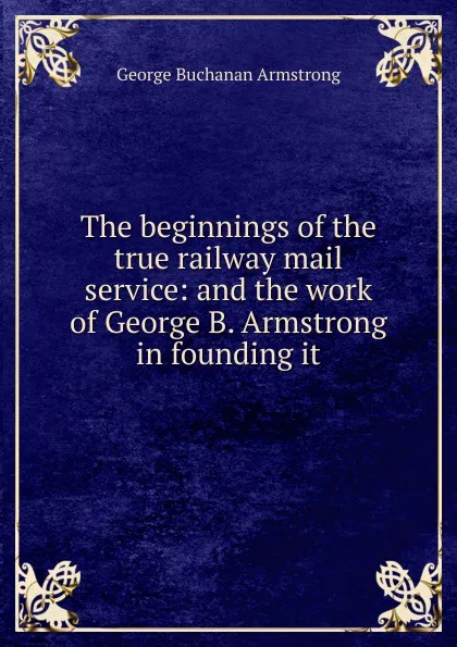 Обложка книги The beginnings of the true railway mail service: and the work of George B. Armstrong in founding it, George Buchanan Armstrong