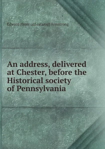 Обложка книги An address, delivered at Chester, before the Historical society of Pennsylvania, Edward [from old catalog] Armstrong