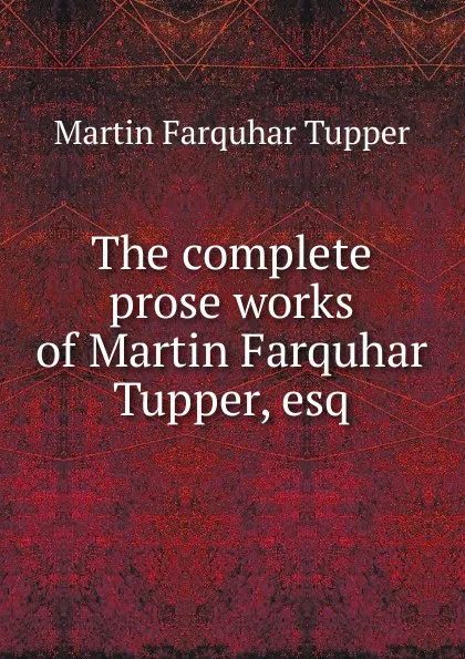 Обложка книги The complete prose works of Martin Farquhar Tupper, esq., Martin Farquhar Tupper