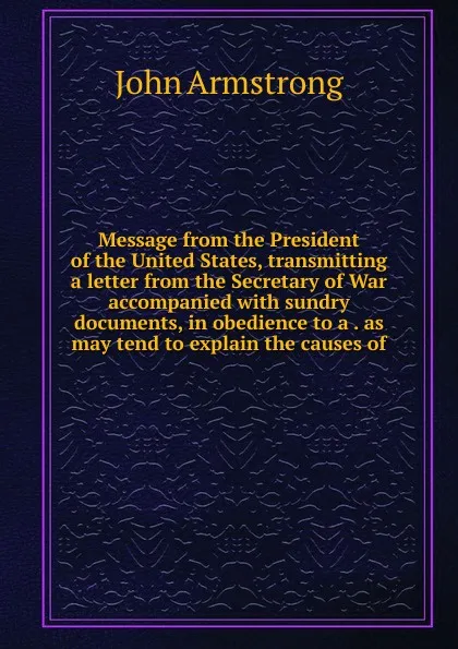 Обложка книги Message from the President of the United States, transmitting a letter from the Secretary of War accompanied with sundry documents, in obedience to a . as may tend to explain the causes of, John Armstrong