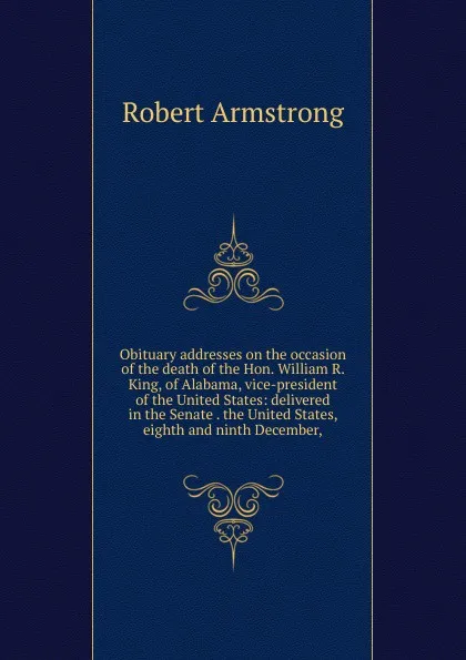 Обложка книги Obituary addresses on the occasion of the death of the Hon. William R. King, of Alabama, vice-president of the United States: delivered in the Senate . the United States, eighth and ninth December,, Robert Armstrong