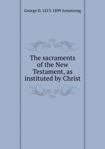 Обложка книги The sacraments of the New Testament, as instituted by Christ, George D. 1813-1899 Armstrong