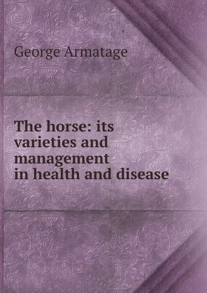 Обложка книги The horse: its varieties and management in health and disease, George Armatage