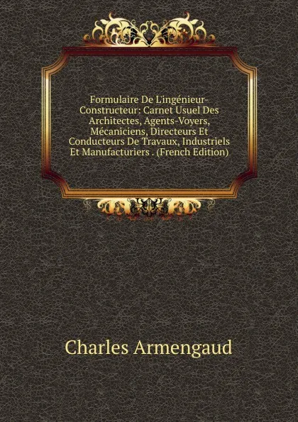 Обложка книги Formulaire De L.ingenieur-Constructeur: Carnet Usuel Des Architectes, Agents-Voyers, Mecaniciens, Directeurs Et Conducteurs De Travaux, Industriels Et Manufacturiers . (French Edition), Charles Armengaud