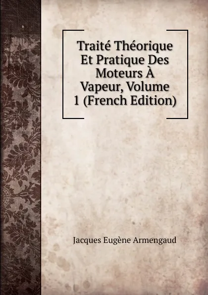 Обложка книги Traite Theorique Et Pratique Des Moteurs A Vapeur, Volume 1 (French Edition), Jacques Eugène Armengaud