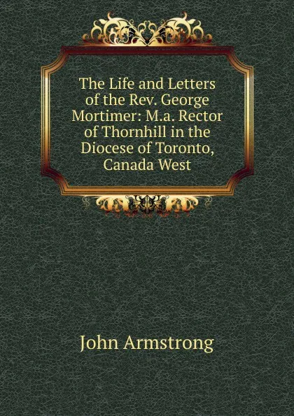 Обложка книги The Life and Letters of the Rev. George Mortimer: M.a. Rector of Thornhill in the Diocese of Toronto, Canada West, John Armstrong