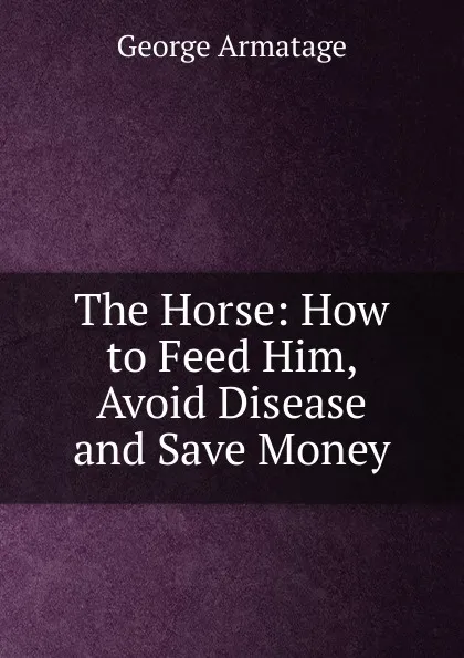 Обложка книги The Horse: How to Feed Him, Avoid Disease and Save Money, George Armatage