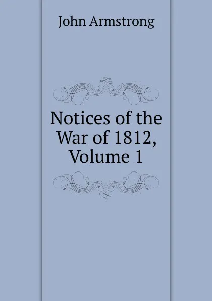 Обложка книги Notices of the War of 1812, Volume 1, John Armstrong