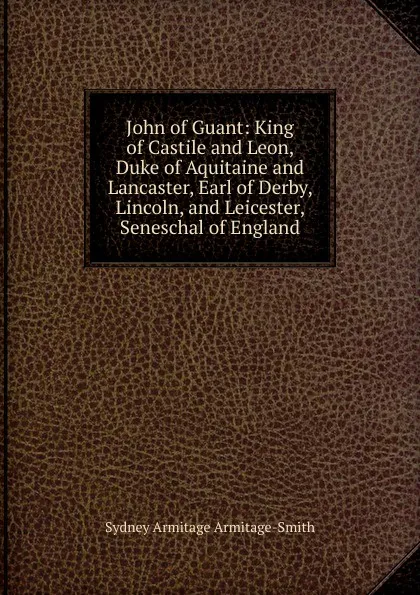 Обложка книги John of Guant: King of Castile and Leon, Duke of Aquitaine and Lancaster, Earl of Derby, Lincoln, and Leicester, Seneschal of England, Sydney Armitage Armitage-Smith