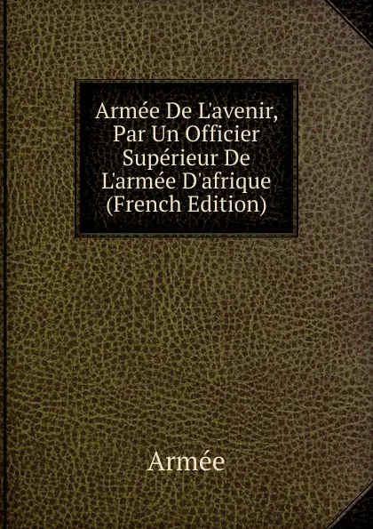 Обложка книги Armee De L.avenir, Par Un Officier Superieur De L.armee D.afrique (French Edition), Armée