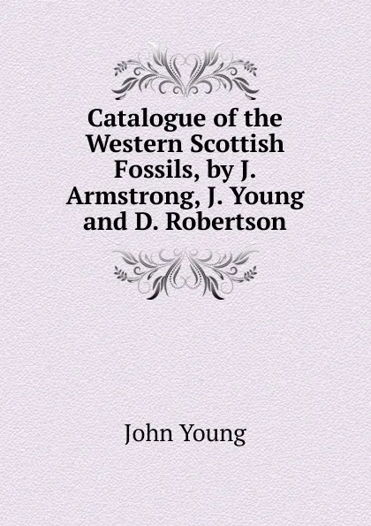 Обложка книги Catalogue of the Western Scottish Fossils, by J. Armstrong, J. Young and D. Robertson, John Young