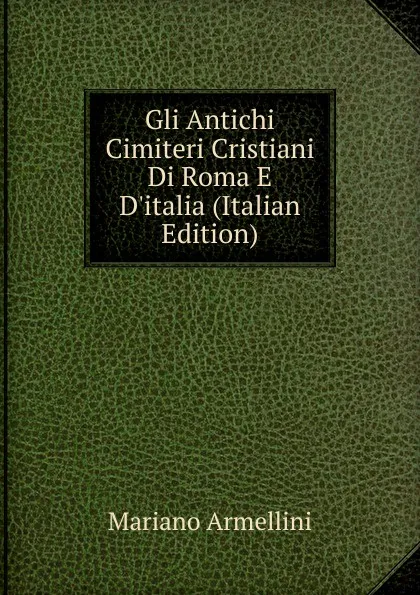 Обложка книги Gli Antichi Cimiteri Cristiani Di Roma E D.italia (Italian Edition), Mariano Armellini