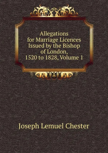 Обложка книги Allegations for Marriage Licences Issued by the Bishop of London, 1520 to 1828, Volume 1, Joseph Lemuel Chester