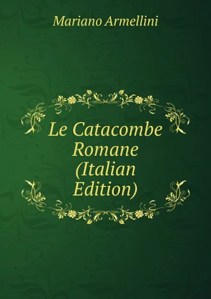 Обложка книги Le Catacombe Romane (Italian Edition), Mariano Armellini