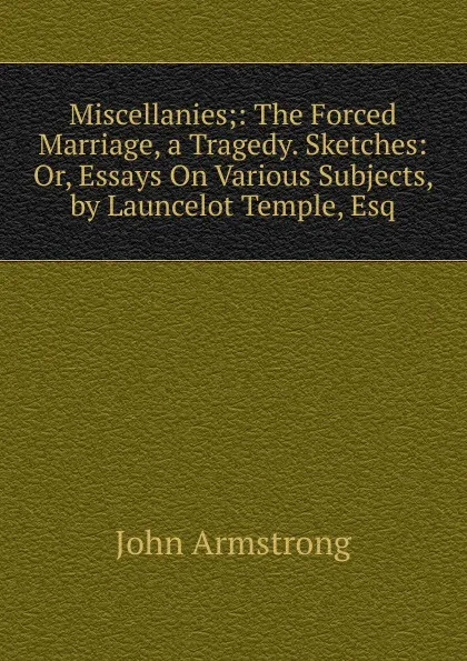 Обложка книги Miscellanies;: The Forced Marriage, a Tragedy. Sketches: Or, Essays On Various Subjects, by Launcelot Temple, Esq, John Armstrong