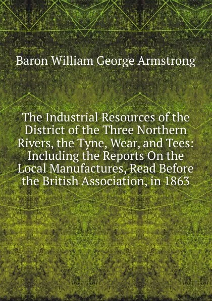 Обложка книги The Industrial Resources of the District of the Three Northern Rivers, the Tyne, Wear, and Tees: Including the Reports On the Local Manufactures, Read Before the British Association, in 1863, Baron William George Armstrong