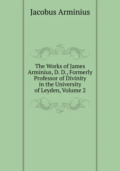 Обложка книги The Works of James Arminius, D. D., Formerly Professor of Divinity in the University of Leyden, Volume 2, Jacobus Arminius