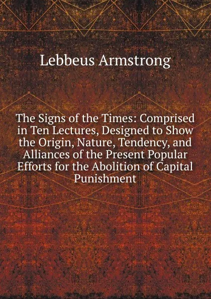 Обложка книги The Signs of the Times: Comprised in Ten Lectures, Designed to Show the Origin, Nature, Tendency, and Alliances of the Present Popular Efforts for the Abolition of Capital Punishment, Lebbeus Armstrong