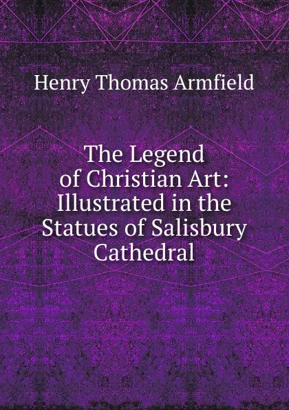 Обложка книги The Legend of Christian Art: Illustrated in the Statues of Salisbury Cathedral, Henry Thomas Armfield