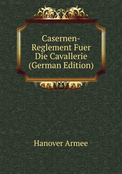 Обложка книги Casernen-Reglement Fuer Die Cavallerie (German Edition), Hanover Armee