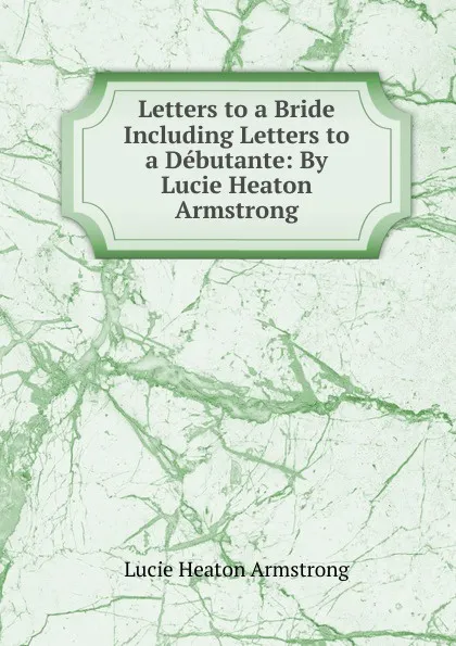 Обложка книги Letters to a Bride Including Letters to a Debutante: By Lucie Heaton Armstrong, Lucie Heaton Armstrong