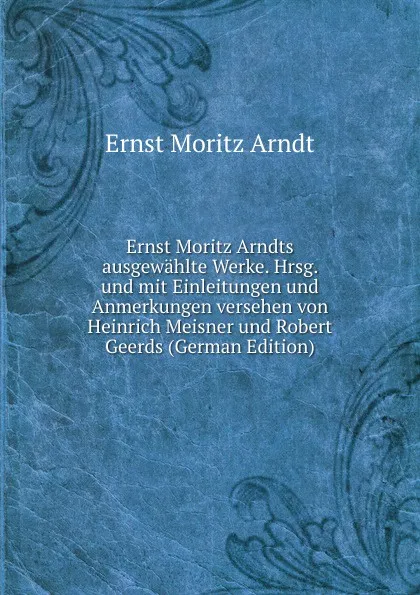 Обложка книги Ernst Moritz Arndts ausgewahlte Werke. Hrsg. und mit Einleitungen und Anmerkungen versehen von Heinrich Meisner und Robert Geerds (German Edition), Ernst Moritz Arndt