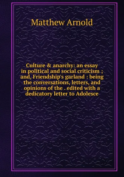 Обложка книги Culture . anarchy: an essay in political and social criticism ; and, Friendship.s garland : being the conversations, letters, and opinions of the . edited with a dedicatory letter to Adolesce, Matthew Arnold