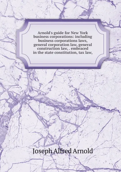 Обложка книги Arnold.s guide for New York business corporations: including business corporations laws, general corporation law, general construction law, . embraced in the state constitution, tax law,, Joseph Alfred Arnold