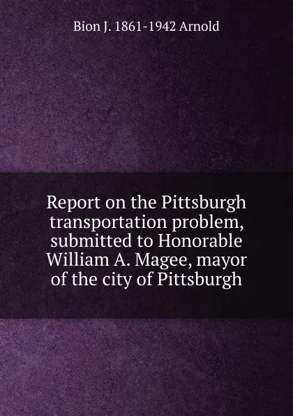 Обложка книги Report on the Pittsburgh transportation problem, submitted to Honorable William A. Magee, mayor of the city of Pittsburgh, Bion J. 1861-1942 Arnold