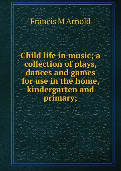 Обложка книги Child life in music; a collection of plays, dances and games for use in the home, kindergarten and primary;, Francis M Arnold