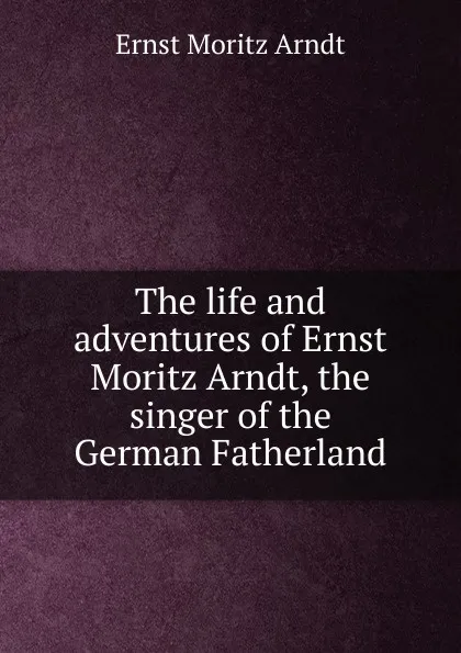 Обложка книги The life and adventures of Ernst Moritz Arndt, the singer of the German Fatherland, Ernst Moritz Arndt