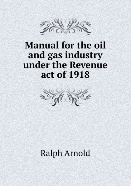 Обложка книги Manual for the oil and gas industry under the Revenue act of 1918, Ralph Arnold