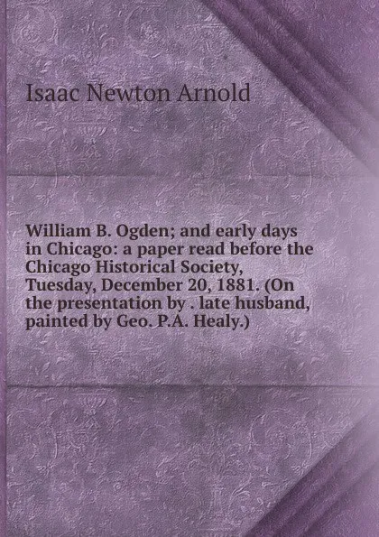 Обложка книги William B. Ogden; and early days in Chicago: a paper read before the Chicago Historical Society, Tuesday, December 20, 1881. (On the presentation by . late husband, painted by Geo. P.A. Healy.), Isaac Newton Arnold